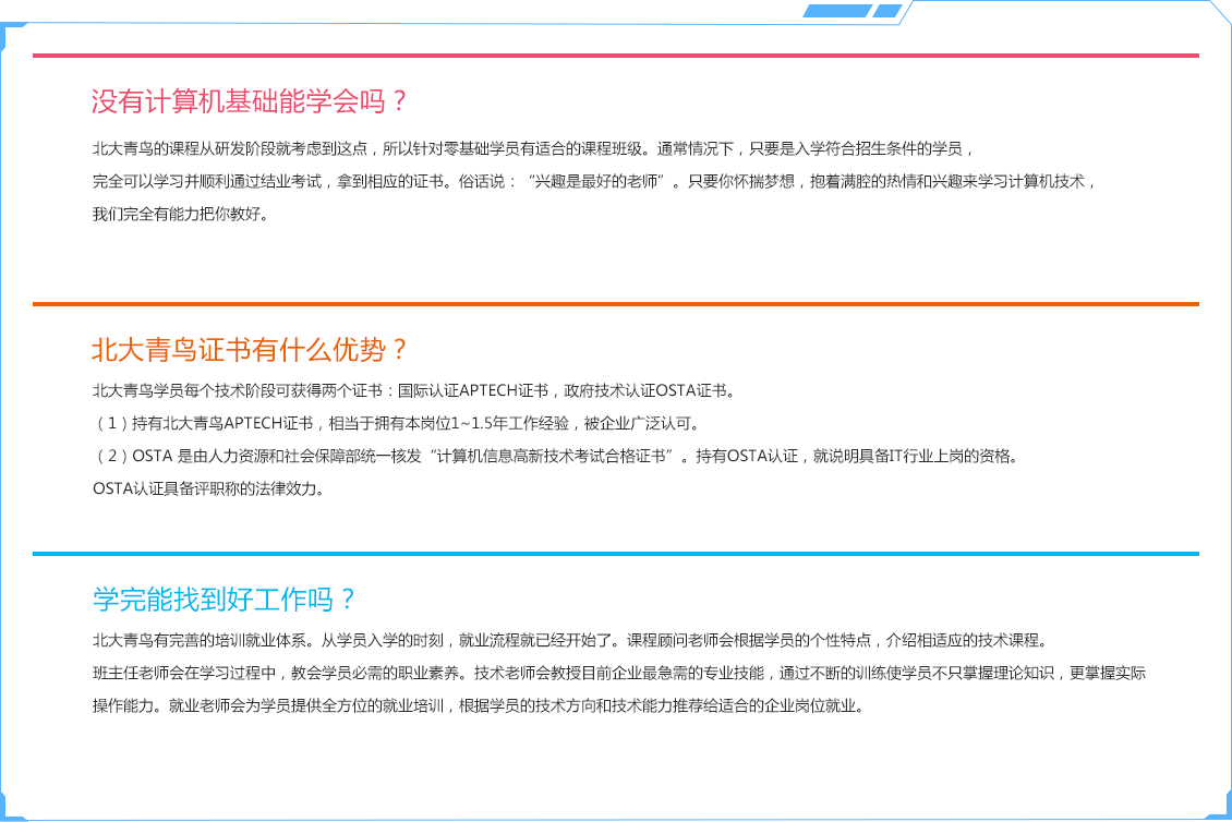 沒有計(jì)算機(jī)基礎(chǔ)能學(xué)會嗎？，北大青鳥的課程從研發(fā)階段就考慮到這點(diǎn)，所以針對零基礎(chǔ)學(xué)員有適合的課程班級。通常情況下，只要是入學(xué)符合招生條件的學(xué)員，完全可以學(xué)習(xí)并順利通過結(jié)業(yè)考試，拿到相應(yīng)的證書。俗話說：“興趣是最好的老師”。只要你懷揣夢想，抱著滿腔的熱情和興趣來學(xué)習(xí)計(jì)算機(jī)技術(shù)，我們完全有能力把你教好。北大青鳥證書有什么優(yōu)勢？北大青鳥學(xué)員每個技術(shù)階段可獲得兩個證書：國際認(rèn)證APTECH證書，政府技術(shù)認(rèn)證OSTA證書。（1）持有北大青鳥APTECHC證書，相當(dāng)于擁有本崗位1~1.5年工作經(jīng)驗(yàn)，被企業(yè)廣泛認(rèn)可。（2）OSTA 是由人力資源和社會保障部統(tǒng)一核發(fā)“計(jì)算機(jī)信息高新技術(shù)考試合格證書”。持有OSTA認(rèn)證，就說明具備IT行業(yè)上崗的資格。OSTA認(rèn)證具備評職稱的法律效力。學(xué)完能找到好工作嗎？北大青鳥有完善的培訓(xùn)就業(yè)體系。從學(xué)員入學(xué)的時刻，就業(yè)流程就已經(jīng)開始了。課程顧問老師會根據(jù)學(xué)員的個性特點(diǎn)，介紹相適應(yīng)的技術(shù)課程。班主任老師會在學(xué)習(xí)過程中，教會學(xué)員必需的職業(yè)素養(yǎng)。技術(shù)老師會教授目前企業(yè)最急需的專業(yè)技能，通過不斷的訓(xùn)練使學(xué)員不只掌握理論知識，更掌握實(shí)際操作能力。就業(yè)老師會為學(xué)員提供全方位的就業(yè)培訓(xùn)，根據(jù)學(xué)員的技術(shù)方向和技術(shù)能力推薦給適合的企業(yè)崗位就業(yè)。